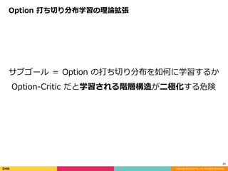 Copyright (C) DeNA Co.,Ltd. All Rights Reserved.
24
サブゴール	＝	Option	の打ち切り分布を如何に学習するか	
Option-Critic	だと学習される階層構造が⼆極化する危険
Option	打ち切り分布学習の理論拡張
 
