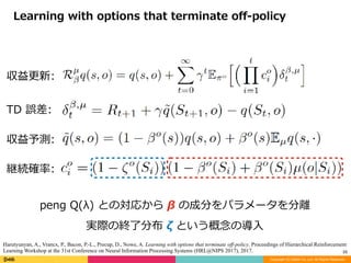 Copyright (C) DeNA Co.,Ltd. All Rights Reserved.
29
Learning	with	options	that	terminate	oﬀ-policy
peng	Q(λ)	との対応から	β	の成分をパラメータを分離	
実際の終了分布	ζ	という概念の導⼊
Harutyunyan, A., Vrancx, P., Bacon, P.-L., Precup, D., Nowe, A. Learning with options that terminate off-policy. Proceedings of Hierarchical Reinforcement
Learning Workshop at the 31st Conference on Neural Information Processing Systems (HRL@NIPS 2017), 2017.
継続確率:	
TD	誤差:	
収益予測:	
収益更新:	
 