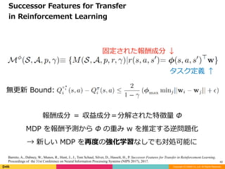Copyright (C) DeNA Co.,Ltd. All Rights Reserved.
42
Successor	Features	for	Transfer		
in	Reinforcement	Learning
固定された報酬成分	↓
タスク定義	↑
報酬成分	＝	収益成分＝分解された特徴量	Φ	
MDP	を報酬予測から	Φ	の重み	w	を推定する逆問題化	
→	新しい	MDP	を再度の強化学習なしでも対処可能に
無更新	Bound:	
Barreto, A., Dabney, W., Munos, R., Hunt, J., J., Tom Schaul, Silver, D., Hasselt, H., P. Successor Features for Transfer in Reinforcement Learning.
Proceedings of the 31st Conference on Neural Information Processing Systems (NIPS 2017), 2017.
 