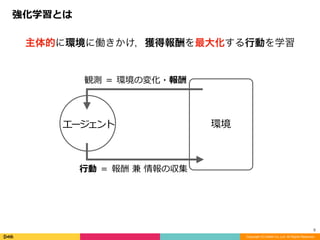強化学習とは
Copyright (C) DeNA Co.,Ltd. All Rights Reserved.
5
主体的に環境に働きかけ，獲得報酬を最大化する行動を学習
環境
観測	＝	環境の変化・報酬
⾏動	＝	報酬	兼	情報の収集
エージェント
 