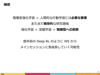 Copyright (C) DeNA Co.,Ltd. All Rights Reserved.
50
階層型強化学習	＝	⼈間的な⾏動学習には必要な要素	
まだまだ萌芽的な研究領域	
強化学習	＋	深層学習	＝	階層型への恩恵	
数年前の	Deep	RL	のように	WS	から	
メインセッションに急成⻑していく可能性
雑感
 