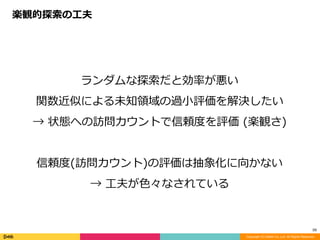 Copyright (C) DeNA Co.,Ltd. All Rights Reserved.
59
ランダムな探索だと効率が悪い	
関数近似による未知領域の過⼩評価を解決したい	
→	状態への訪問カウントで信頼度を評価	(楽観さ)	
信頼度(訪問カウント)の評価は抽象化に向かない	
→	⼯夫が⾊々なされている
楽観的探索の⼯夫
 