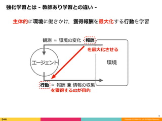 環境
観測	＝	環境の変化・報酬
⾏動	＝	報酬	兼	情報の収集
エージェント
Copyright (C) DeNA Co.,Ltd. All Rights Reserved.
6
を最⼤化させる
を獲得するのが⽬的
主体的に環境に働きかけ，獲得報酬を最大化する行動を学習
強化学習とは	-	教師あり学習との違い	-
 