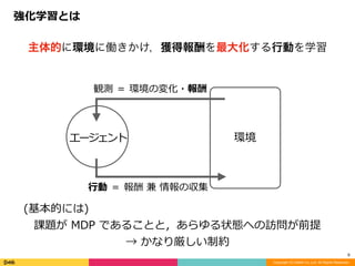 強化学習とは
Copyright (C) DeNA Co.,Ltd. All Rights Reserved.
8
主体的に環境に働きかけ，獲得報酬を最大化する行動を学習
(基本的には)	
課題が	MDP	であることと，あらゆる状態への訪問が前提	
→	かなり厳しい制約
環境
観測	＝	環境の変化・報酬
⾏動	＝	報酬	兼	情報の収集
エージェント
 