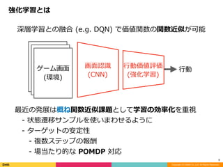 強化学習とは
Copyright (C) DeNA Co.,Ltd. All Rights Reserved.
9
深層学習との融合	(e.g.	DQN)	で価値関数の関数近似が可能
最近の発展は概ね関数近似課題として学習の効率化を重視		
 -	状態遷移サンプルを使いまわせるように	
 -	ターゲットの安定性		
  -	複数ステップの報酬	
  -	場当たり的な	POMDP	対応
画⾯認識	
(CNN)
⾏動価値評価	
(強化学習)
ゲーム画⾯	
(環境)
⾏動
 