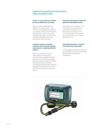 Optimize heat detection and achieve
high conception rates
Proven on 15,000 farms and millions
of cows to detect heat accurately
Rely on market-leading high heat
detection accuracy, proven on two
million cows worldwide and conﬁrmed
in numerous studies. The SCR Heatime
HR System ﬁnds cows in heat, even
with weak heat signs. You can improve
conception rates while reducing
hormone use, labor and time.
Uniquely combines rumination,
movement and movement intensity
measurement, recognizing behavior
patterns
Catch more heats and minimize
false-positives. Using unique
movement and movement intensity
detection and rumination recording,
the SCR Heatime HR System recognizes
heat-related behavior patterns
(excluding truly silent heat), delivering
exceptional heat detection accuracy,
and recommendations on optimal AI
timing.
Actionable information – optimal
time window for insemination
The intelligent SCR Heatime HR System
tells you which cows are in heat as well
the optimal time window for
insemination.
Real-time heat detection reports for
optimized insemination timing
Get heat reports in real-time – and
inseminate at the optimal time.
SCR Heatime HR tags transmit
information a few times per hour
so the information in the system is
up-to-date at all times, no matter
where the cow is.
 