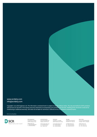 Copyright© 2013 SCR Engineers Ltd. The information contained herein is subject to change without notice. The only warranties for SCR’s products
and services are set forth in the express warranty statements accompanying such products and services. Nothing herein should be construed as
constituting an additional warranty. SCR shall not be liable for technical or editorial errors or omissions contained herein.
HR LD_8_A4_Eng_May14
SCR Europe
Via Mattei 2, Loc-Gariga
29027 Podenzano (PC), Italy
screurope@scrdairy.com
Tel: +39 0523 1867200
Fax: +39 0523 1867299
SCR Europe
Via Mattei 2, Loc-Gariga
29027 Podenzano (PC), Italy
screurope@scrdairy.com
Tel: +39 0523 1867200
Fax: +39 0523 1867299
SCR Headquarters
6 Haomanut St. Netanya
4237782, Netanya, Israel
info@scrdairy.com
T: +972 (0)73 2466145/181
F: +972 (0)73 2466155
SCR Headquarters
6 Haomanut St. Netanya
4237782, Netanya, Israel
info@scrdairy.com
T: +972 (0)73 2466145/181
F: +972 (0)73 2466155
SCR North America
2013 South Stoughton Rd.
Madison, WI 53716, USA
NAmerica@scrdairy.com
Tel: +608 237 3170/1/2
Fax: + 608 237 3173
SCR North America
2013 South Stoughton Rd.
Madison, WI 53716, USA
NAmerica@scrdairy.com
Tel: +608 237 3170/1/2
Fax: + 608 237 3173
SCR UK&I
Grange Road, Ellesmere,
Shropshire SY12 9DG,UK
scruki@scrdairy.com
Tel: +44(0) 1691 627100
Fax: +44(0) 1691 627101
SCR UK&I
Grange Road, Ellesmere,
Shropshire SY12 9DG,UK
scruki@scrdairy.com
Tel: +44(0) 1691 627100
Fax: +44(0) 1691 627101
SCR in China
6F, No.61 East Nanjing Road
Huangpu District, Shanghai
info@scrdairy.com
Tel: +86 21 6329 1775
Fax: +86 21 6329 0759
SCR in China
6F, No.61 East Nanjing Road
Huangpu District, Shanghai
info@scrdairy.com
Tel: +86 21 6329 1775
Fax: +86 21 6329 0759
 