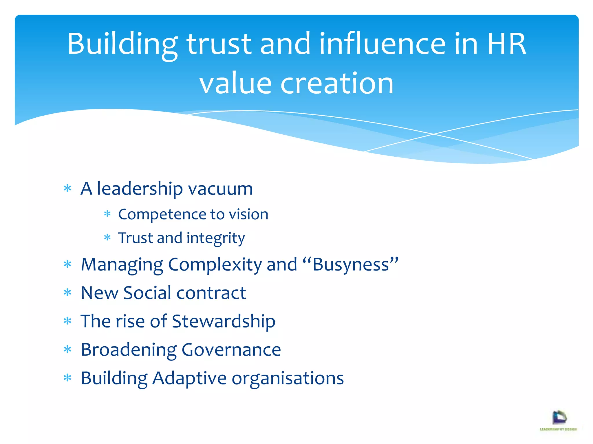 A leadership vacuum
Competence to vision
Trust and integrity
Managing Complexity and “Busyness”
New Social contract
The rise of Stewardship
Broadening Governance
Building Adaptive organisations
Building trust and influence in HR
value creation
 