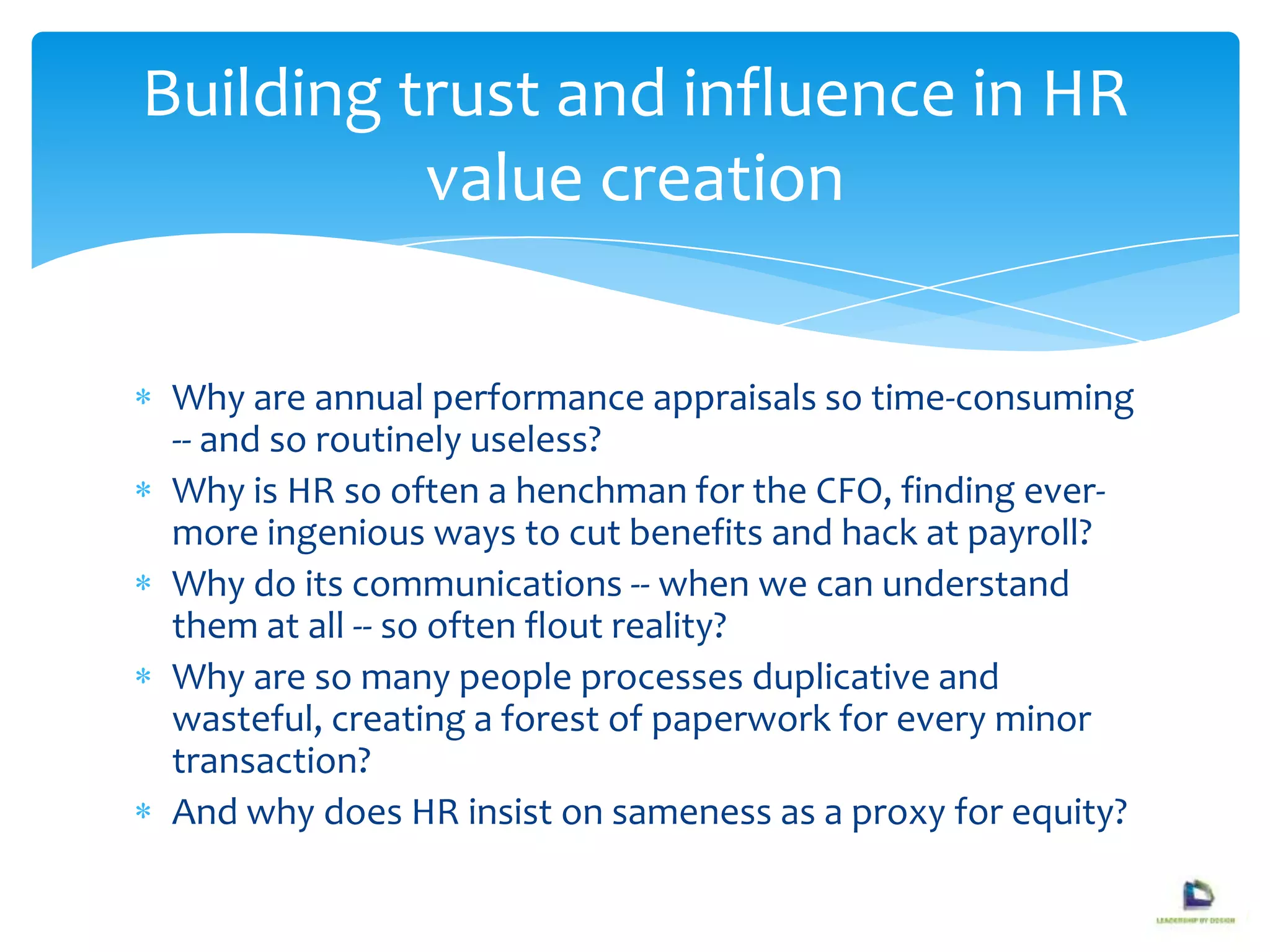 Why are annual performance appraisals so time-consuming
-- and so routinely useless?
Why is HR so often a henchman for the CFO, finding ever-
more ingenious ways to cut benefits and hack at payroll?
Why do its communications -- when we can understand
them at all -- so often flout reality?
Why are so many people processes duplicative and
wasteful, creating a forest of paperwork for every minor
transaction?
And why does HR insist on sameness as a proxy for equity?
Building trust and influence in HR
value creation
 