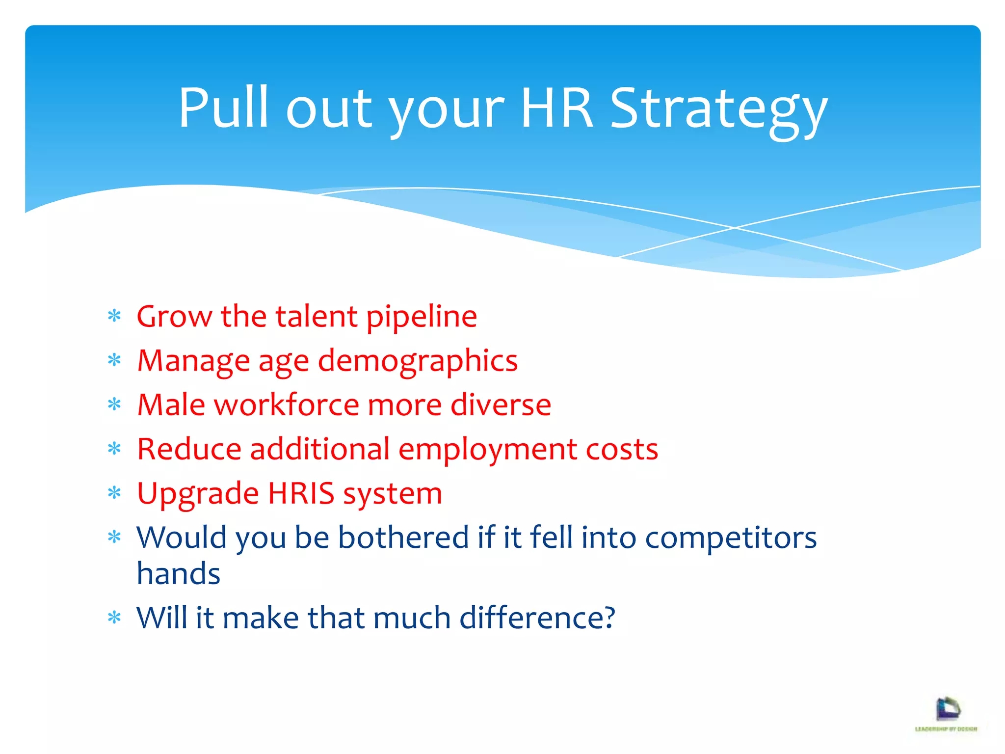Grow the talent pipeline
Manage age demographics
Male workforce more diverse
Reduce additional employment costs
Upgrade HRIS system
Would you be bothered if it fell into competitors
hands
Will it make that much difference?
Pull out your HR Strategy
 