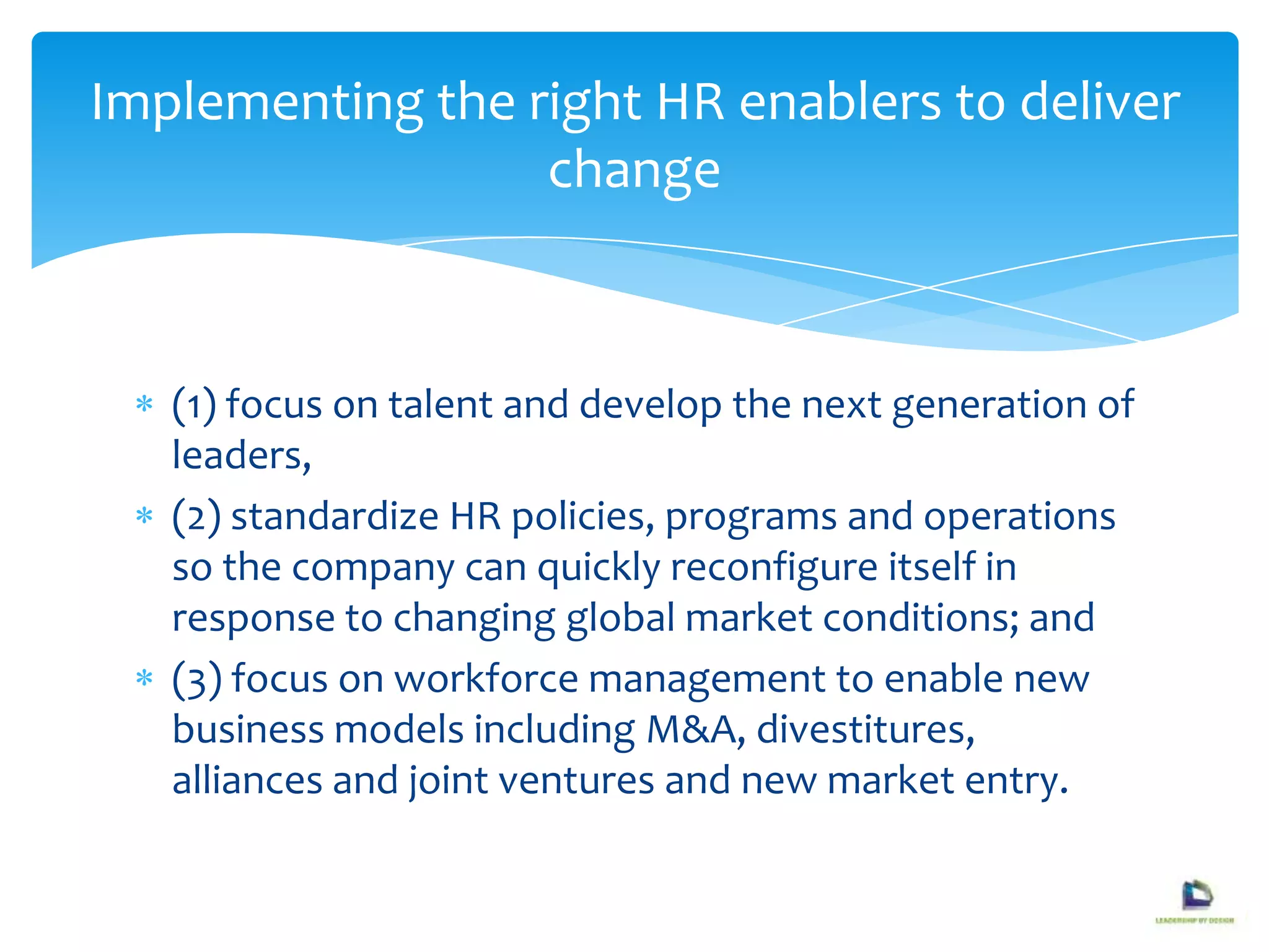 (1) focus on talent and develop the next generation of
leaders,
(2) standardize HR policies, programs and operations
so the company can quickly reconfigure itself in
response to changing global market conditions; and
(3) focus on workforce management to enable new
business models including M&A, divestitures,
alliances and joint ventures and new market entry.
Implementing the right HR enablers to deliver
change
 