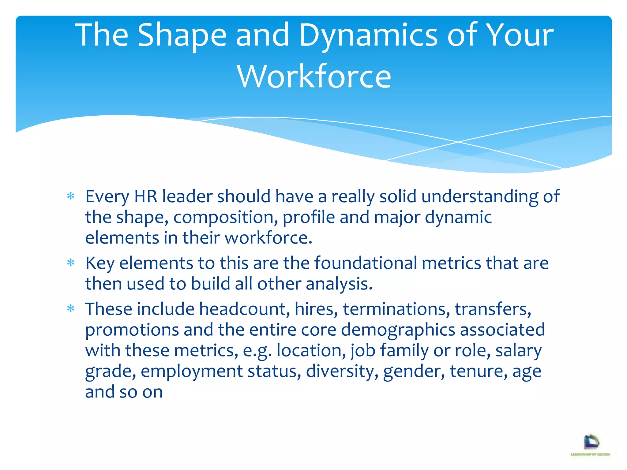 Every HR leader should have a really solid understanding of
the shape, composition, profile and major dynamic
elements in their workforce.
Key elements to this are the foundational metrics that are
then used to build all other analysis.
These include headcount, hires, terminations, transfers,
promotions and the entire core demographics associated
with these metrics, e.g. location, job family or role, salary
grade, employment status, diversity, gender, tenure, age
and so on
The Shape and Dynamics of Your
Workforce
 