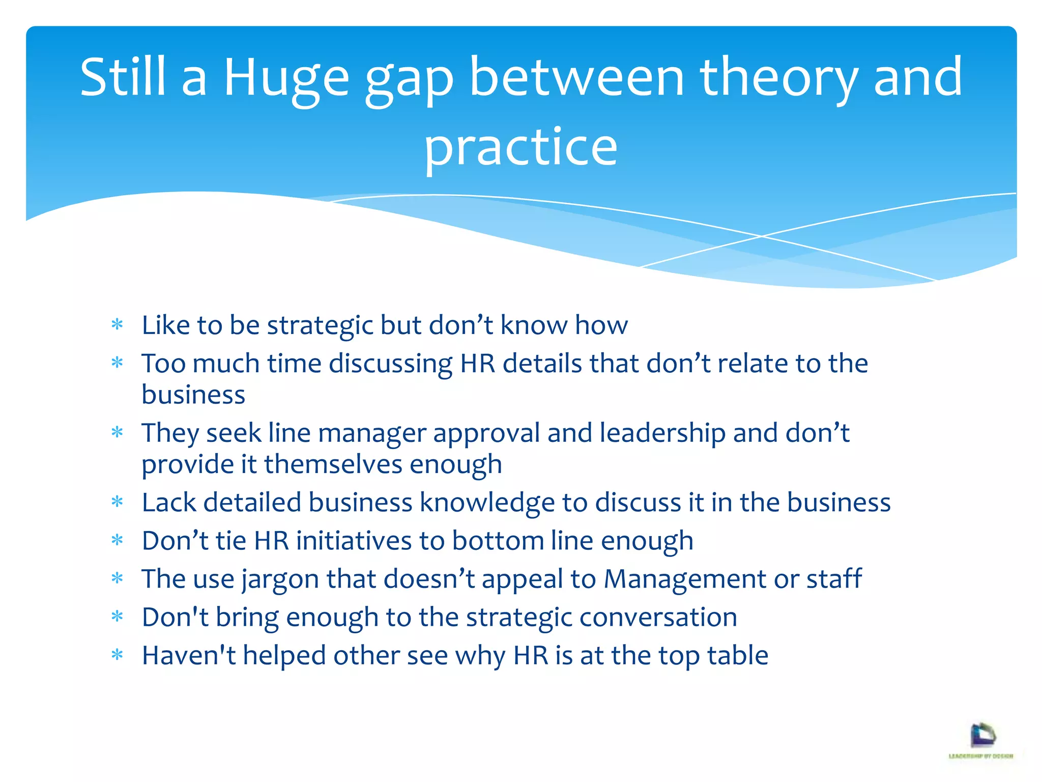Like to be strategic but don’t know how
Too much time discussing HR details that don’t relate to the
business
They seek line manager approval and leadership and don’t
provide it themselves enough
Lack detailed business knowledge to discuss it in the business
Don’t tie HR initiatives to bottom line enough
The use jargon that doesn’t appeal to Management or staff
Don't bring enough to the strategic conversation
Haven't helped other see why HR is at the top table
Still a Huge gap between theory and
practice
 