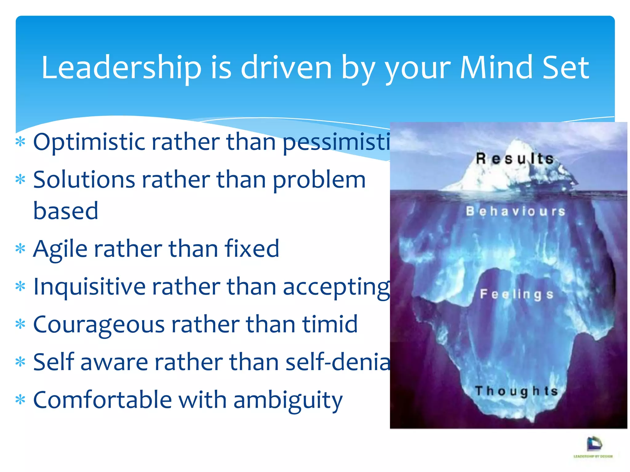 Optimistic rather than pessimistic
Solutions rather than problem
based
Agile rather than fixed
Inquisitive rather than accepting
Courageous rather than timid
Self aware rather than self-denial
Comfortable with ambiguity
Leadership is driven by your Mind Set
 