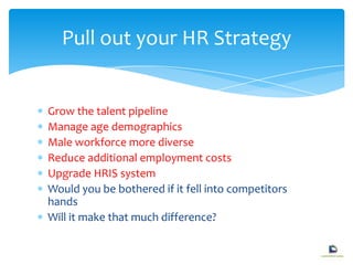 Grow the talent pipeline
Manage age demographics
Male workforce more diverse
Reduce additional employment costs
Upgrade HRIS system
Would you be bothered if it fell into competitors
hands
Will it make that much difference?
Pull out your HR Strategy
 