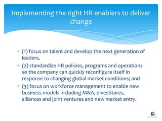 (1) focus on talent and develop the next generation of
leaders,
(2) standardize HR policies, programs and operations
so the company can quickly reconfigure itself in
response to changing global market conditions; and
(3) focus on workforce management to enable new
business models including M&A, divestitures,
alliances and joint ventures and new market entry.
Implementing the right HR enablers to deliver
change
 