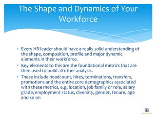 Every HR leader should have a really solid understanding of
the shape, composition, profile and major dynamic
elements in their workforce.
Key elements to this are the foundational metrics that are
then used to build all other analysis.
These include headcount, hires, terminations, transfers,
promotions and the entire core demographics associated
with these metrics, e.g. location, job family or role, salary
grade, employment status, diversity, gender, tenure, age
and so on
The Shape and Dynamics of Your
Workforce
 