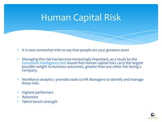 It is now somewhat trite to say that people are your greatest asset
Managing this risk has become increasingly important, as a study by the
Economist Intelligence Unit found that human capital risks carry the largest
possible weight to business outcomes, greater than any other risk facing a
company.
Workforce analytics provides tools to HR Managers to identify and manage
these risks
Highest performers
Retention
Talent bench strength
Human Capital Risk
 