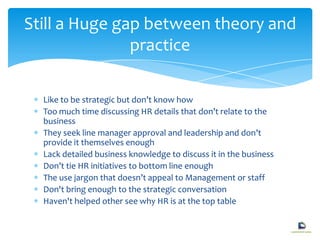 Like to be strategic but don’t know how
Too much time discussing HR details that don’t relate to the
business
They seek line manager approval and leadership and don’t
provide it themselves enough
Lack detailed business knowledge to discuss it in the business
Don’t tie HR initiatives to bottom line enough
The use jargon that doesn’t appeal to Management or staff
Don't bring enough to the strategic conversation
Haven't helped other see why HR is at the top table
Still a Huge gap between theory and
practice
 