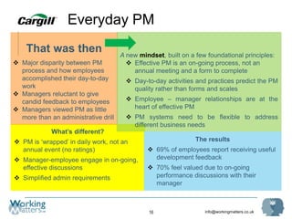 info@workingmatters.co.uk16
What’s different?
 PM is ‘wrapped’ in daily work, not an
annual event (no ratings)
 Manager-employee engage in on-going,
effective discussions
 Simplified admin requirements
That was then
 Major disparity between PM
process and how employees
accomplished their day-to-day
work
 Managers reluctant to give
candid feedback to employees
 Managers viewed PM as little
more than an administrative drill
A new mindset, built on a few foundational principles:
 Effective PM is an on-going process, not an
annual meeting and a form to complete
 Day-to-day activities and practices predict the PM
quality rather than forms and scales
 Employee – manager relationships are at the
heart of effective PM
 PM systems need to be flexible to address
different business needs
Everyday PM
The results
 69% of employees report receiving useful
development feedback
 70% feel valued due to on-going
performance discussions with their
manager
 