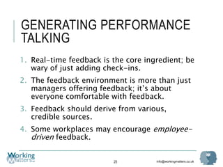 info@workingmatters.co.uk
GENERATING PERFORMANCE
TALKING
1. Real-time feedback is the core ingredient; be
wary of just adding check-ins.
2. The feedback environment is more than just
managers offering feedback; it’s about
everyone comfortable with feedback.
3. Feedback should derive from various,
credible sources.
4. Some workplaces may encourage employee-
driven feedback.
25
 