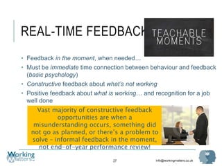 info@workingmatters.co.uk
REAL-TIME FEEDBACK
27
• Feedback in the moment, when needed…
• Must be immediate time connection between behaviour and feedback
(basic psychology)
• Constructive feedback about what’s not working
• Positive feedback about what is working… and recognition for a job
well done
Vast majority of constructive feedback
opportunities are when a
misunderstanding occurs, something did
not go as planned, or there’s a problem to
solve – informal feedback in the moment,
not end-of-year performance review!
 