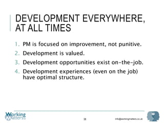 info@workingmatters.co.uk
DEVELOPMENT EVERYWHERE,
AT ALL TIMES
1. PM is focused on improvement, not punitive.
2. Development is valued.
3. Development opportunities exist on-the-job.
4. Development experiences (even on the job)
have optimal structure.
38
 