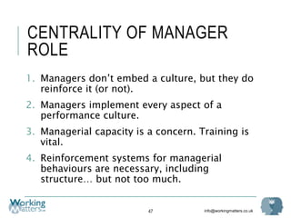 info@workingmatters.co.uk
CENTRALITY OF MANAGER
ROLE
1. Managers don’t embed a culture, but they do
reinforce it (or not).
2. Managers implement every aspect of a
performance culture.
3. Managerial capacity is a concern. Training is
vital.
4. Reinforcement systems for managerial
behaviours are necessary, including
structure… but not too much.
47
 