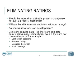 info@workingmatters.co.uk
ELIMINATING RATINGS
• Should be more than a simple process change (so,
not just a process mechanic!)
• Will you be able to make decisions without ratings?
• Do you want to focus on development?
• Decisions require data – so there are still data
points being made somewhere, even if they are not
communicated – for example:
• Calibration sessions
• Shadow ratings
• Manager discretion
• Staff rankings
57
 