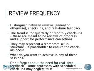 info@workingmatters.co.uk
REVIEW FREQUENCY
• Distinguish between reviews (annual or
otherwise), check-ins, and real-time feedback
• The trend is for quarterly or monthly check-ins
– these are meant to be reviews of progress
and support for performance corrections
• They may represent a ‘compromise’ in
structure – a placeholder to ensure the check-
ins occur
• What do you want to achieve in any of these
sessions?
• Don’t forget about the need for real-time
feedback – some processes with scheduled
check-ins may neglect this!58
 