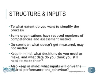 info@workingmatters.co.uk
STRUCTURE & INPUTS
• To what extent do you want to simplify the
process?
• Some organisations have reduced numbers of
competencies and assessment metrics
• Do consider: what doesn’t get measured, may
not matter
• Keep in mind: what decisions do you need to
make, and what data do you think you still
need to make them?
• Also keep in mind: what inputs will drive the
desired performance and behaviour?59
 