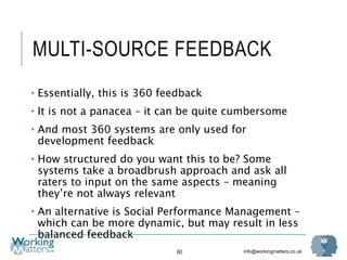 info@workingmatters.co.uk
MULTI-SOURCE FEEDBACK
• Essentially, this is 360 feedback
• It is not a panacea – it can be quite cumbersome
• And most 360 systems are only used for
development feedback
• How structured do you want this to be? Some
systems take a broadbrush approach and ask all
raters to input on the same aspects – meaning
they’re not always relevant
• An alternative is Social Performance Management –
which can be more dynamic, but may result in less
balanced feedback
60
 