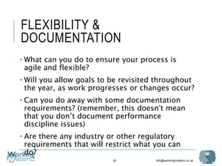info@workingmatters.co.uk
FLEXIBILITY &
DOCUMENTATION
• What can you do to ensure your process is
agile and flexible?
• Will you allow goals to be revisited throughout
the year, as work progresses or changes occur?
• Can you do away with some documentation
requirements? (remember, this doesn’t mean
that you don’t document performance
discipline issues)
• Are there any industry or other regulatory
requirements that will restrict what you can
do?
61
 