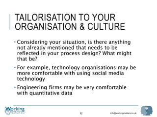 info@workingmatters.co.uk
TAILORISATION TO YOUR
ORGANISATION & CULTURE
• Considering your situation, is there anything
not already mentioned that needs to be
reflected in your process design? What might
that be?
• For example, technology organisations may be
more comfortable with using social media
technology
• Engineering firms may be very comfortable
with quantitative data
62
 