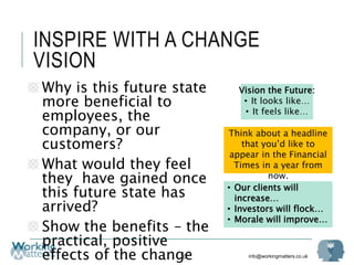 info@workingmatters.co.uk
INSPIRE WITH A CHANGE
VISION
70
Why is this future state
more beneficial to
employees, the
company, or our
customers?
What would they feel
they have gained once
this future state has
arrived?
Show the benefits – the
practical, positive
effects of the change
Vision the Future:
• It looks like…
• It feels like…
• Our clients will
increase…
• Investors will flock…
• Morale will improve…
Think about a headline
that you’d like to
appear in the Financial
Times in a year from
now.
 