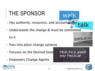 info@workingmatters.co.uk
THE SPONSOR
• Has authority, resources, and accountability
• Understands the change & must be committed
to it
• Puts into place change systems
• Focuses on the Desired State
• Empowers Change Agents
73
 