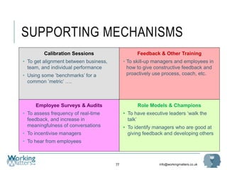 info@workingmatters.co.uk
SUPPORTING MECHANISMS
77
Calibration Sessions
• To get alignment between business,
team, and individual performance
• Using some ’benchmarks’ for a
common ’metric’ ….
Feedback & Other Training
• To skill-up managers and employees in
how to give constructive feedback and
proactively use process, coach, etc.
Employee Surveys & Audits
• To assess frequency of real-time
feedback, and increase in
meaningfulness of conversations
• To incentivise managers
• To hear from employees
Role Models & Champions
• To have executive leaders ‘walk the
talk’
• To identify managers who are good at
giving feedback and developing others
 