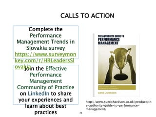 78
CALLS TO ACTION
Join the Effective
Performance
Management
Community of Practice
on LinkedIn to share
your experiences and
learn about best
practices
Complete the
Performance
Management Trends in
Slovakia survey
https://www.surveymon
key.com/r/HRLeadersSl
ovakia
http://www.suerichardson.co.uk/product/th
e-authority-guide-to-performance-
management/
 