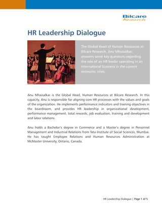 HR Leadership Dialogue | Page 1 of 5
HR Leadership Dialogue
The Global Head of Human Resources at
Bilcare Research, Anu Mhaisalkar,
answers some key questions regarding
the role of an HR leader operating in an
international business in the current
economic crisis.
Anu Mhaisalkar is the Global Head, Human Resources at Bilcare Research. In this
capacity, Anu is responsible for aligning core HR processes with the values and goals
of the organization. He implements performance indicators and training objectives in
the boardroom, and provides HR leadership in organizational development,
performance management, total rewards, job evaluation, training and development
and labor relations.
Anu holds a Bachelor’s degree in Commerce and a Master’s degree in Personnel
Management and Industrial Relations from Tata Institute of Social Sciences, Mumbai.
He has taught Employee Relations and Human Resources Administration at
McMaster University, Ontario, Canada.
 
