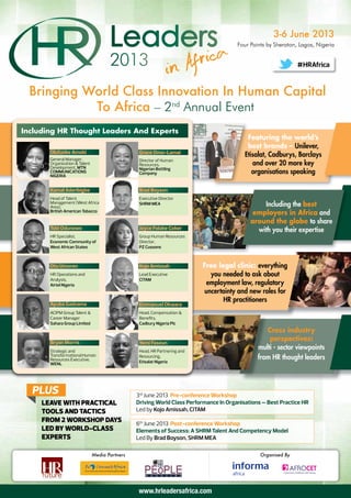 3-6 June 2013
                                                                                       Four Points by Sheraton, Lagos, Nigeria


                                                                                                                        #HRAfrica


 Bringing World Class Innovation In Human Capital
           To Africa – 2nd Annual Event
Including HR Thought Leaders And Experts
                                                                                           Featuring the world’s
                                                                                           best brands – Unilever,
       Olufunke Amobi                            Grace Omo-Lamai                          Etisalat, Cadburys, Barclays
       General Manager,                          Director of Human
       Organization & Talent                     Resources,                                  and over 20 more key
       Development, MTN                          Nigerian Bottling
       COMMUNICATIONS
       NIGERIA
                                                 Company                                     organisations speaking

       Kamal Aderibigbe                          Brad Boyson
       Head of Talent                            Executive Director
       Management (West Africa
       Area),
                                                 SHRM MEA                                       Including the best
       British American Tobacco
                                                                                             employers in Africa and
                                                                                            around the globe to share
       Tobi Odunowo                              Joyce Folake Coker                           with you their expertise
       HR Specialist,                            Group Human Resources
       Economic Community of                     Director,
       West African States                       PZ Cussons



       Otu Umoren                                Kojo Amissah              Free legal clinic: everything
       HR Operations and                         Lead Executive              you needed to ask about
       Analysis,                                 CITAM
       Airtel Nigeria                                                       employment law, regulatory
                                                                           uncertainty and new roles for
                                                                                  HR practitioners
       Ayuba Gadzama                             Emmanuel Okwara
       ACIPM Group Talent &                      Head, Compensation &
       Career Manager                            Beneﬁts,
       Sahara Group Limited                      Cadbury Nigeria Plc
                                                                                                  Cross industry
       Bryan Morris                              Yemi Faseun
                                                                                                   perspectives:
       Strategic and                             Head, HR Partnering and
                                                                                               multi - sector viewpoints
       Transformational Human
       Resources Executive,
                                                 Resourcing,                                   from HR thought leaders
       WENL                                      Etisalat Nigeria




  PLUS                                          3rd June 2013 Pre-conference Workshop
     LEAVE WITH PRACTICAL                       Driving World Class Performance In Organisations – Best Practice HR
     TOOLS AND TACTICS                          Led by Kojo Amissah, CITAM
     FROM 2 WORKSHOP DAYS                       6th June 2013 Post-conference Workshop
     LED BY WORLD-CLASS                         Elements of Success: A SHRM Talent And Competency Model
     EXPERTS                                    Led By Brad Boyson, SHRM MEA

                               Media Partners                                                   Organised By

                                                                                                               AFROCET
                                                                                                         Conferences, Exhibitions and Training




                                                 www.hrleadersafrica.com
 
