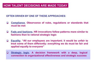 HOW TALENT DECISIONS ARE MADE TODAY
Compliance. Observance of rules, regulations or standards that
must be met
Fads and fashions. HR innovations follow patterns more similar to
fashions than to rational strategic logic
Equality. “All our employees are important; it would be unfair to
treat some of them differently: everything we do must be fair and
applied equally to everyone”
OFTEN DRIVEN BY ONE OF THESE APPROACHES:
Strategic logic. A decision framework with a deep, logical
connection to organizational effectiveness and strategic success
 