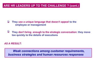 ARE HR LEADERS UP TO THE CHALLENGE ? (cont.)
They use a unique language that doesn’t appeal to the
employee or management
They don’t bring enough to the strategic conversation: they move
too quickly to the details of executions
AS A RESULT:
Weak connections among customer requirements,
business strategies and human resources responses
 
