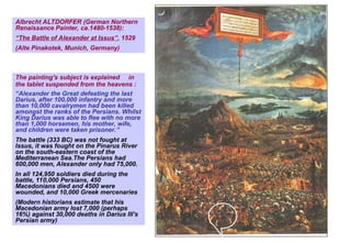 The painting's subject is explained in
the tablet suspended from the heavens :
“Alexander the Great defeating the last
Darius, after 100,000 infantry and more
than 10,000 cavalrymen had been killed
amongst the ranks of the Persians. Whilst
King Darius was able to flee with no more
than 1,000 horsemen, his mother, wife,
and children were taken prisoner.”
The battle (333 BC) was not fought at
Issus, it was fought on the Pinarus River
on the south-eastern coast of the
Mediterranean Sea.The Persians had
600,000 men, Alexander only had 75,000.
In all 124,950 soldiers died during the
battle, 110,000 Persians, 450
Macedonians died and 4500 were
wounded, and 10,000 Greek mercenaries
(Modern historians estimate that his
Macedonian army lost 7,000 (perhaps
16%) against 30,000 deaths in Darius III's
Persian army)
Albrecht ALTDORFER (German Northern
Renaissance Painter, ca.1480-1538):
“The Battle of Alexander at Issus”, 1529
(Alte Pinakotek, Munich, Germany)
 