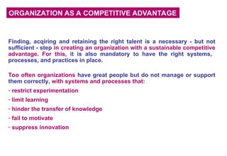 ORGANIZATION AS A COMPETITIVE ADVANTAGE
Finding, acqiring and retaining the right talent is a necessary - but not
sufficient - step in creating an organization with a sustainable competitive
advantage. For this, it is also mandatory to have the right systems,
processes, and practices in place.
Too often organizations have great people but do not manage or support
them correctly, with systems and processes that:
- restrict experimentation
- limit learning
- hinder the transfer of knowledge
- fail to motivate
- suppress innovation
 