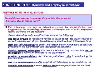 Exit interviews are key to determine causes for dissatisfaction and
suggestions for countering undesired turnover(the rate at which employees
leave a workforce and are replaced.)
James should consider modifications such as the following:
use focus groups
use focus groups of registered nurses to learn about the major causes of
nurse frustration and stress; then develop a structured exit interviewer form
train the exit interviewer
train the exit interviewer to probe and obtain better information concerning
problems in the organization and their potential solutions
assure departing employees
assure departing employees that the information they provide will not be
not be
disclosed
disclosed to supervisor or others in the organization
provide recommendations
provide recommendations for other organizations prior
prior to conducting the
exit interview
use new company personnel
use new company personnel to conduct exit interviews or contract them out
conduct exit interviews
conduct exit interviews several months after
months after the employee has left the work
1. INCIDENT: “Exit interview and employee retention”
ANSWERS TO INCIDENT QUESTIONS
Should James attempt to improve the exit interview process?
If so, how should this be done?
 