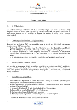 BUSINESS SUPERBRANDS 2015
Hírlevél – 2016. január
1. Új ÖRT alelnökök
Az ÖRT választmánya két korábbi alelnök (a szakmából kilépő - Ács Tamás és Vámos Attila)
helyett a hirdetői és média oldalt képviselő új alelnököket választott, az eljárási rend szerint a
választmány tagjaiból. Az ÖRT új alelnökei: Kázmér Judit a média, és Fekete Zoltán a hirdetői
oldal részéről.
2. ÖRT közgyűlés decemberben – felügyelőbizottság
Decemberben lezajlott az ÖRT éves közgyűlése, amelyen az új Ptk. előírásainak megfelelően
módosítottuk az ÖRT alapszabályát.
 Felügyelőbizottságot választott a közgyűlés. Köszönjük, hogy Kiss Beáta (Danone), Blaskó
Nikolett (ACG) és Szelei Szilárd (JC Decaux) vállalták a felügyelőbizottsági tagságot.
 A közgyűlés elfogadta a 2016. évre vonatkozó munkatervet és költségvetést is, amelyben az
önszabályozás további erősítése és az ÖRT alapításának 20. évfordulója kiemelt szerepet
kapott.
 A jegyzőkönyvet mellékelten megküldjük. (1. melléklet: ÖRT közgyűlés jegyzőkönyve)
3. Native advertising – amerikai álláspont
Az amerikai versenyhivatal (FTC) közleményt adott ki az ún. „native advertising” témájában,
amelyet az EU is publikált, így várhatóan - mint több más digitális témában is – az USA álláspont
erős hatást gyakorol az európai szabályozókra és hatóságokra. (2. melléklet: FTC Enforcement
Policy Statement)
4. EU szabályozási tervei 2016-ra
 Inter-Institutional Agreement on Better Regulation – amely az alternatív (ön)szabályozás
lehetőségeit, és alkalmazásának feltételeit vizsgálja.
 Európai Médiatörvény felülvizsgálata zajlik, amelyhez a kutatások elkészültek, az új tervezetet
ebben az évben teszik közzé.
 A fogyasztóvédelmi szabályok felülvizsgálatára kerül sor (fitness check).
 Felülvizsgálják az ún. „Car labelling 1999/94/EC irányelvet.
 Értékelik az egészségügyi állításokról szóló rendeletet.
 A Bizottság javasolni fogja az ún. e-privacy irányelv 2017-es felülvizsgálatát.
(Melléklet 3.: Az adatvédelemmel kapcsolatos éves stratégia)
 