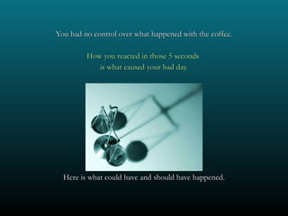 You had no control over what happened with the coffee. How you reacted in those 5 seconds  is what caused your bad day. Here is what could have and should have happened. 