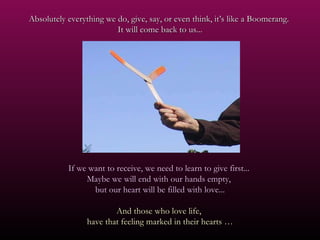 Absolutely everything we do, give, say, or even think, it’s like a Boomerang.  It will come back to us... If we want to receive, we need to learn to give first...  Maybe we will end with our hands empty,  but our heart will be filled with love... And those who love life,  have that feeling marked in their hearts … 