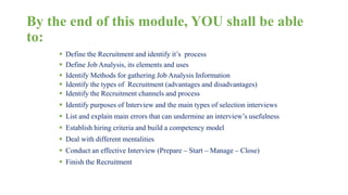 By the end of this module, YOU shall be able 
to: 
 Define the Recruitment and identify it’s process 
 Define Job Analysis, its elements and uses 
 Identify Methods for gathering Job Analysis Information 
 Identify the types of Recruitment (advantages and disadvantages) 
 Identify the Recruitment channels and process 
 Identify purposes of Interview and the main types of selection interviews 
 List and explain main errors that can undermine an interview’s usefulness 
 Establish hiring criteria and build a competency model 
 Deal with different mentalities 
 Conduct an effective Interview (Prepare – Start – Manage – Close) 
 Finish the Recruitment 
 