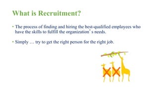 What is Recruitment? 
• The process of finding and hiring the best-qualified employees who 
have the skills to fulfill the organization’s needs. 
• Simply … try to get the right person for the right job. 
 